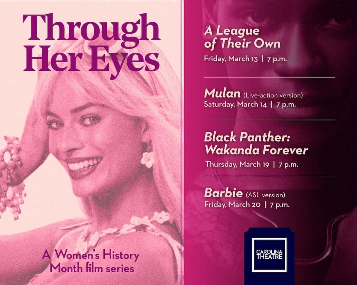 Pink tinted stills from listed movies under text that reads: Through Her Eyes, a Women's History Month film series: "A League of Their Own" Friday, March 13, 7 p.m.; "Mulan" (Live-action version) Saturday, March 14, 7 p.m.; "Barbie" (ASL version), Friday, March 20, y p.m.; with Carolina Theatre logo in the bottom right